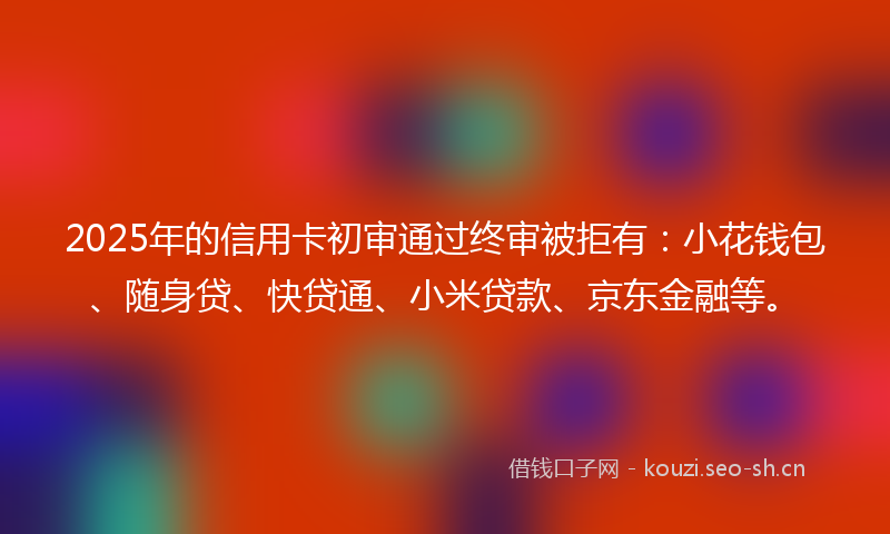 2025年的信用卡初审通过终审被拒有:小花钱包、随身贷、快贷通、小米贷款、京东金融等。