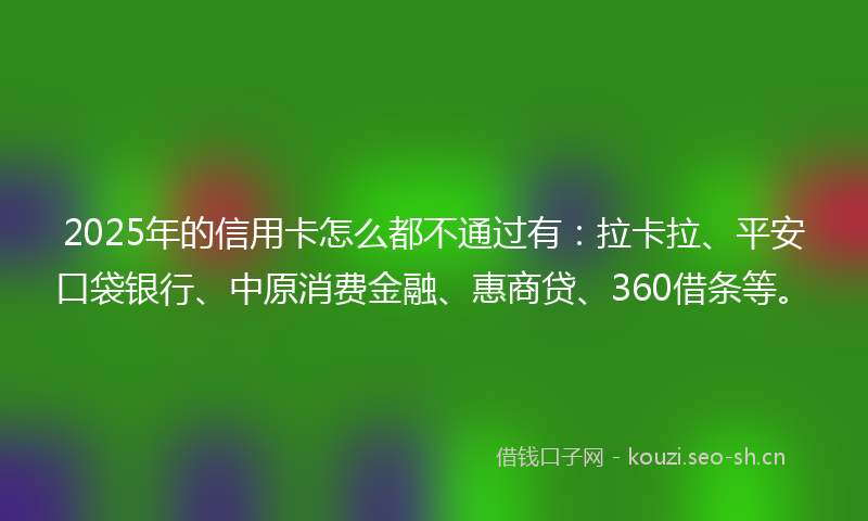 2025年的信用卡怎么都不通过有：拉卡拉、平安口袋银行、中原消费金融、惠商贷、360借条等。