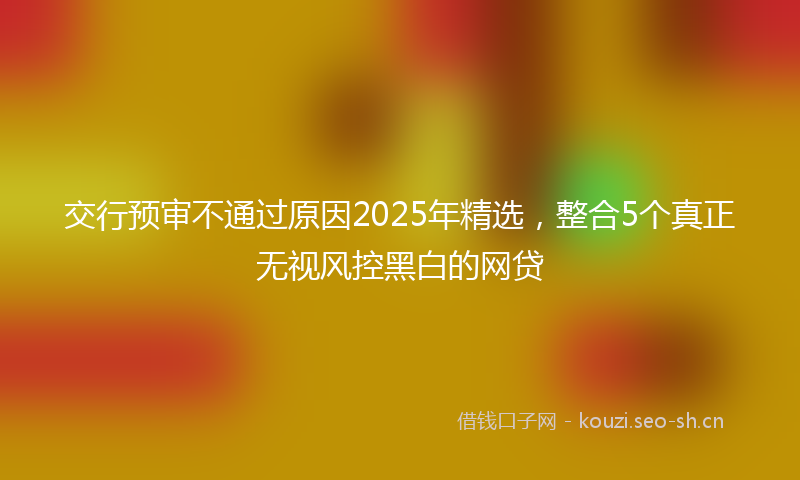 交行预审不通过原因2025年精选，整合5个真正无视风控黑白的网贷
