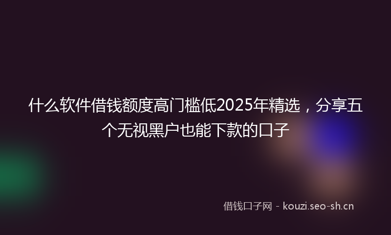 什么软件借钱额度高门槛低2025年精选,分享五个无视黑户也能下款的口子