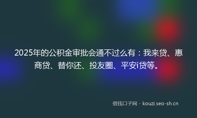 2025年的公积金审批会通不过么有：我来贷、惠商贷、替你还、投友圈、平安i贷等。