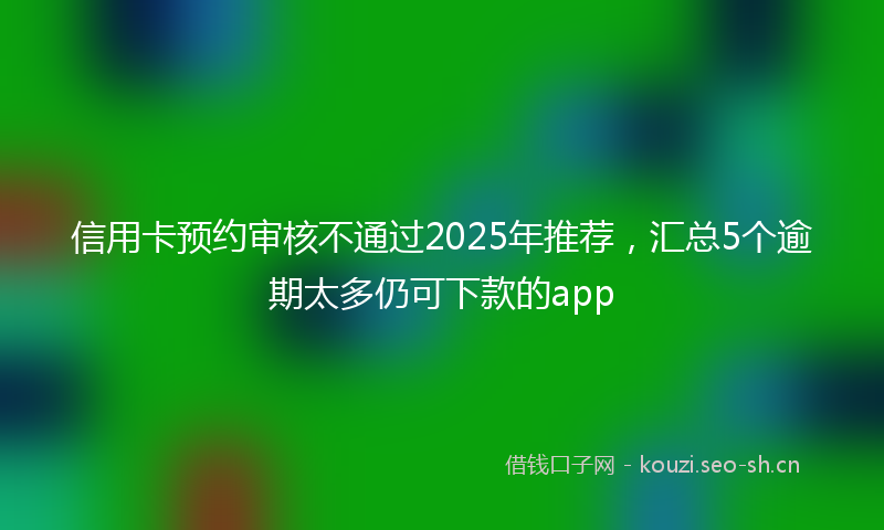 信用卡预约审核不通过2025年推荐,汇总5个逾期太多仍可下款的app