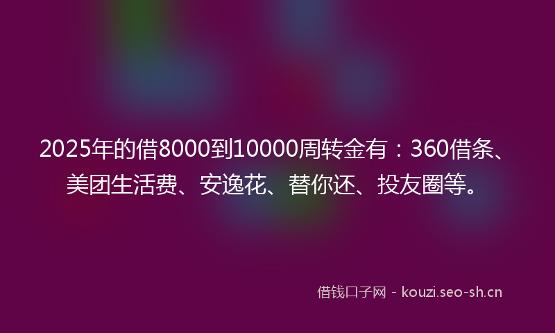 2025年的借8000到10000周转金有：360借条、美团生活费、安逸花、替你还、投友圈等。