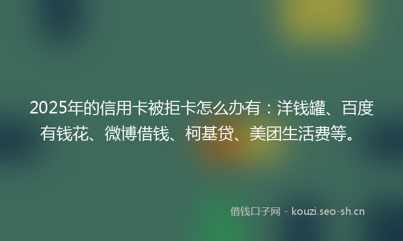 2025年的信用卡被拒卡怎么办有：洋钱罐、百度有钱花、微博借钱、柯基贷、美团生活费等。