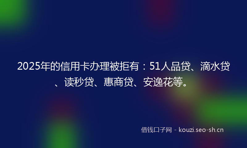 2025年的信用卡办理被拒有：51人品贷、滴水贷、读秒贷、惠商贷、安逸花等。