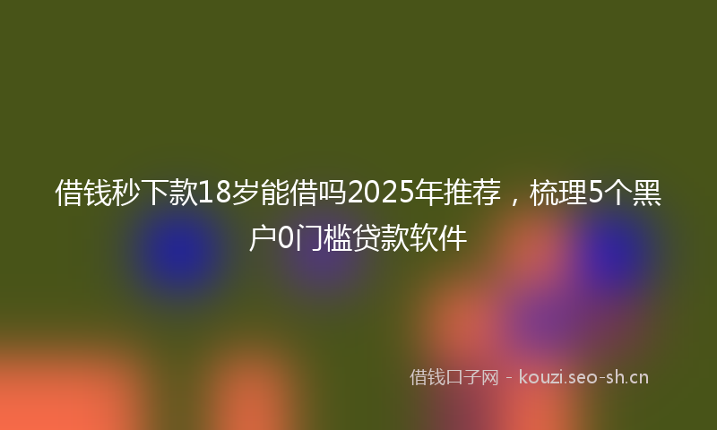 借钱秒下款18岁能借吗2025年推荐,梳理5个黑户0门槛贷款软件