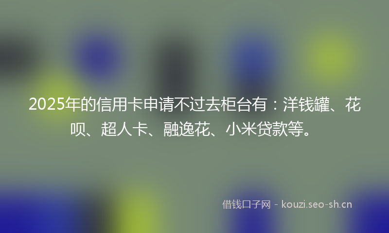 2025年的信用卡申请不过去柜台有：洋钱罐、花呗、超人卡、融逸花、小米贷款等。