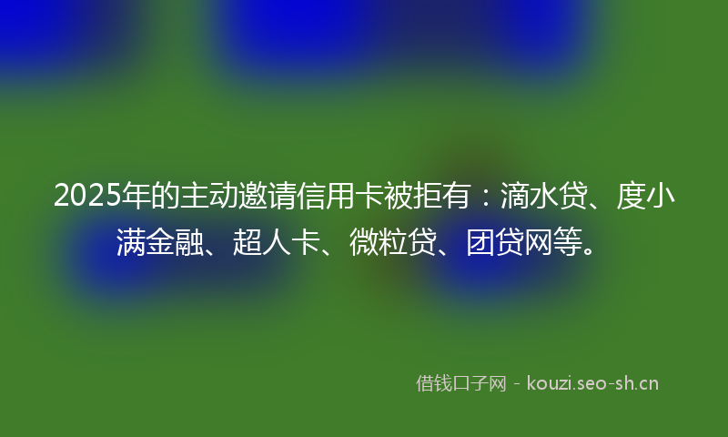 2025年的主动邀请信用卡被拒有：滴水贷、度小满金融、超人卡、微粒贷、团贷网等。