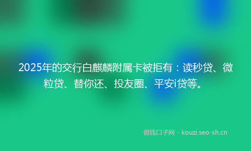 2025年的交行白麒麟附属卡被拒有：读秒贷、微粒贷、替你还、投友圈、平安i贷等。
