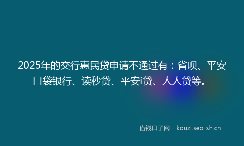 2025年的交行惠民贷申请不通过有：省呗、平安口袋银行、读秒贷、平安i贷、人人贷等。