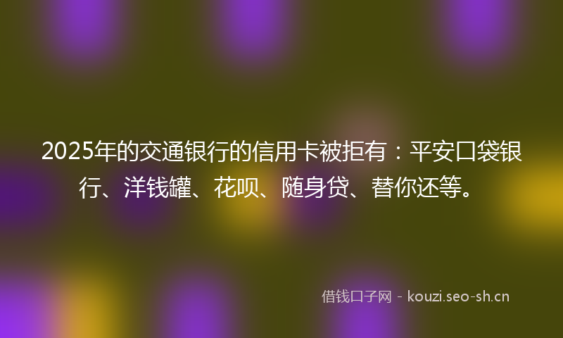 2025年的交通银行的信用卡被拒有：平安口袋银行、洋钱罐、花呗、随身贷、替你还等。