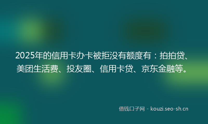 2025年的信用卡办卡被拒没有额度有：拍拍贷、美团生活费、投友圈、信用卡贷、京东金融等。