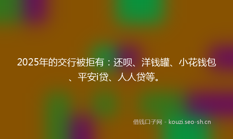 2025年的交行被拒有：还呗、洋钱罐、小花钱包、平安i贷、人人贷等。