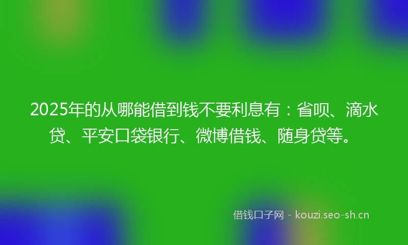 2025年的从哪能借到钱不要利息有：省呗、滴水贷、平安口袋银行、微博借钱、随身贷等。