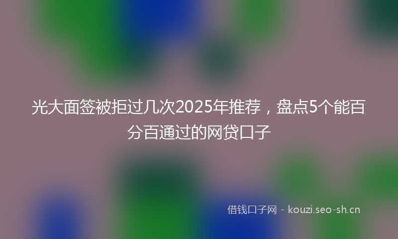 光大面签被拒过几次2025年推荐，盘点5个能百分百通过的网贷口子