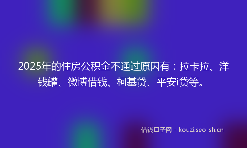 2025年的住房公积金不通过原因有：拉卡拉、洋钱罐、微博借钱、柯基贷、平安i贷等。