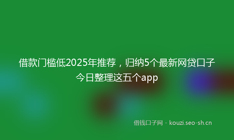 借款门槛低2025年推荐，归纳5个最新网贷口子今日整理这五个app