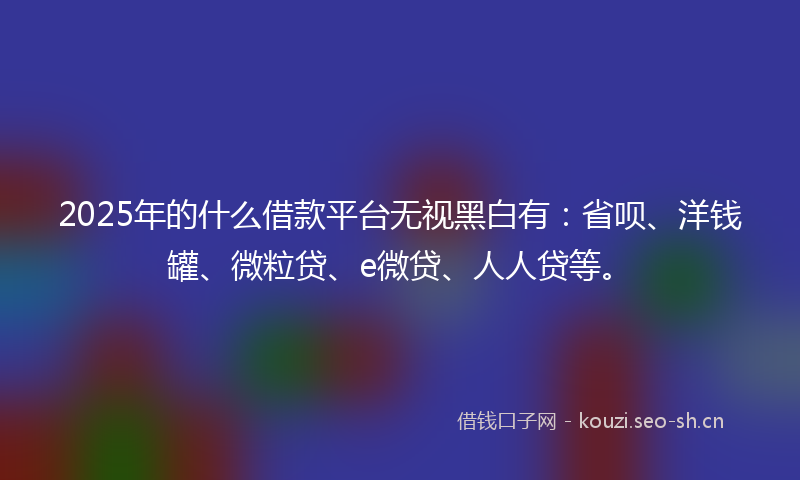 2025年的什么借款平台无视黑白有：省呗、洋钱罐、微粒贷、e微贷、人人贷等。