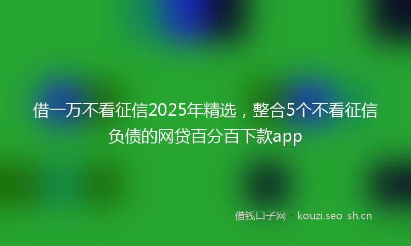 借一万不看征信2025年精选，整合5个不看征信负债的网贷百分百下款app