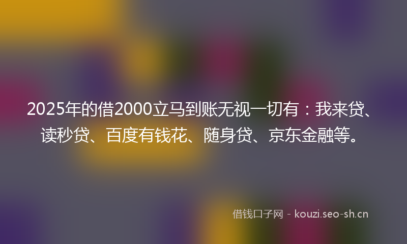 2025年的借2000立马到账无视一切有：我来贷、读秒贷、百度有钱花、随身贷、京东金融等。