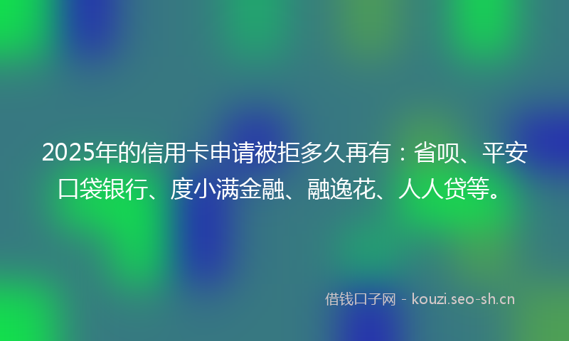 2025年的信用卡申请被拒多久再有：省呗、平安口袋银行、度小满金融、融逸花、人人贷等。