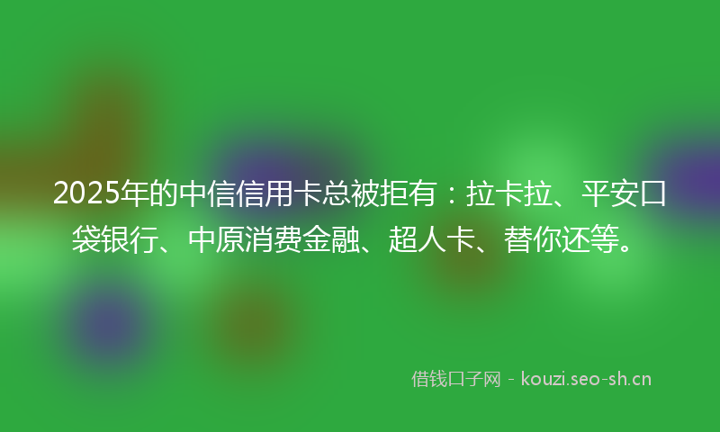 2025年的中信信用卡总被拒有：拉卡拉、平安口袋银行、中原消费金融、超人卡、替你还等。