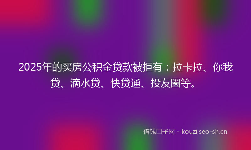 2025年的买房公积金贷款被拒有：拉卡拉、你我贷、滴水贷、快贷通、投友圈等。