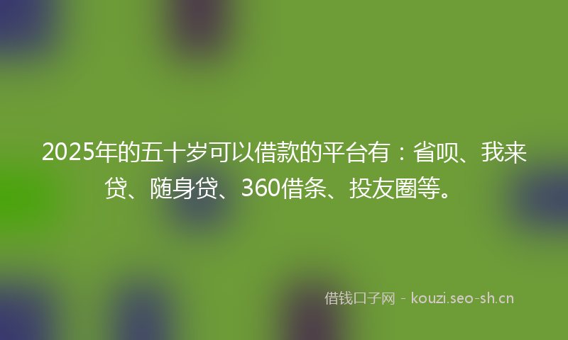 2025年的五十岁可以借款的平台有：省呗、我来贷、随身贷、360借条、投友圈等。