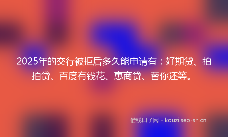 2025年的交行被拒后多久能申请有:好期贷、拍拍贷、百度有钱花、惠商贷、替你还等。