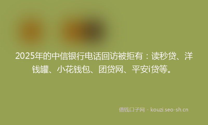 2025年的中信银行电话回访被拒有：读秒贷、洋钱罐、小花钱包、团贷网、平安i贷等。