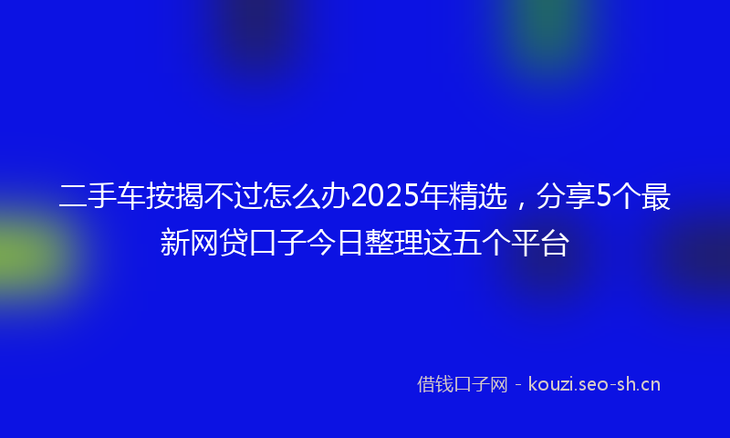二手车按揭不过怎么办2025年精选，分享5个最新网贷口子今日整理这五个平台