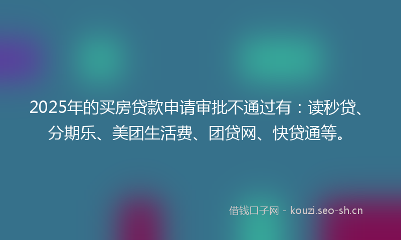2025年的买房贷款申请审批不通过有：读秒贷、分期乐、美团生活费、团贷网、快贷通等。