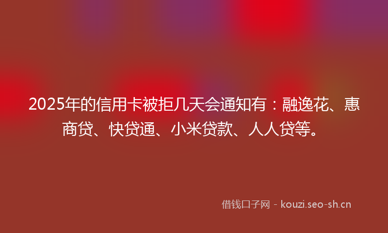 2025年的信用卡被拒几天会通知有:融逸花、惠商贷、快贷通、小米贷款、人人贷等。
