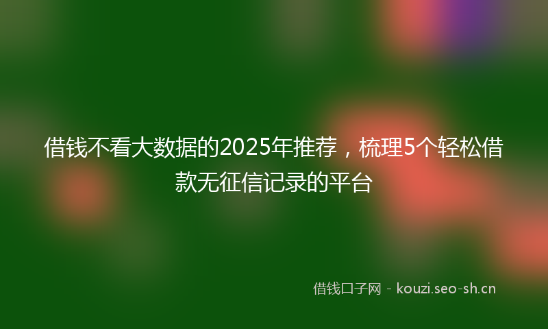 借钱不看大数据的2025年推荐,梳理5个轻松借款无征信记录的平台