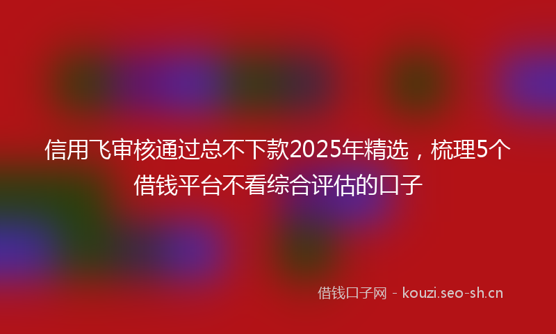 信用飞审核通过总不下款2025年精选，梳理5个借钱平台不看综合评估的口子