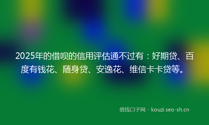 2025年的借呗的信用评估通不过有：好期贷、百度有钱花、随身贷、安逸花、维信卡卡贷等。