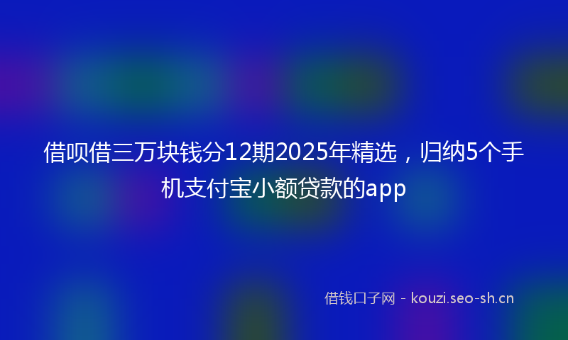 借呗借三万块钱分12期2025年精选，归纳5个手机支付宝小额贷款的app