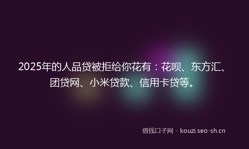 2025年的人品贷被拒给你花有:花呗、东方汇、团贷网、小米贷款、信用卡贷等。