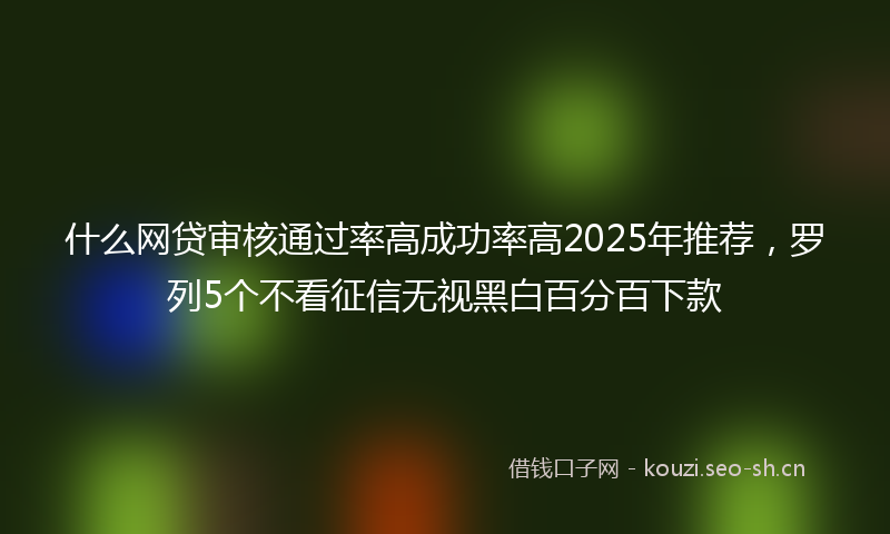 什么网贷审核通过率高成功率高2025年推荐，罗列5个不看征信无视黑白百分百下款