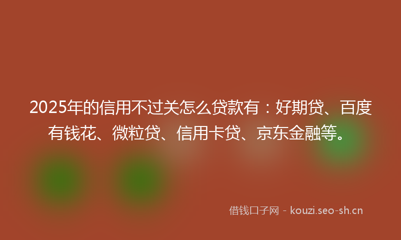 2025年的信用不过关怎么贷款有：好期贷、百度有钱花、微粒贷、信用卡贷、京东金融等。