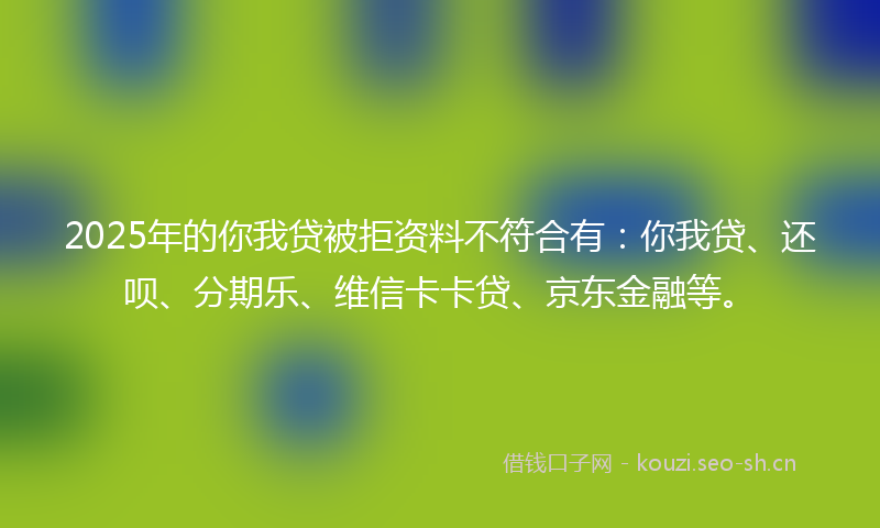 2025年的你我贷被拒资料不符合有：你我贷、还呗、分期乐、维信卡卡贷、京东金融等。