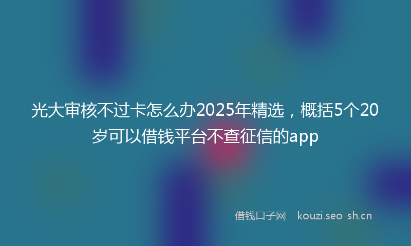 光大审核不过卡怎么办2025年精选，概括5个20岁可以借钱平台不查征信的app