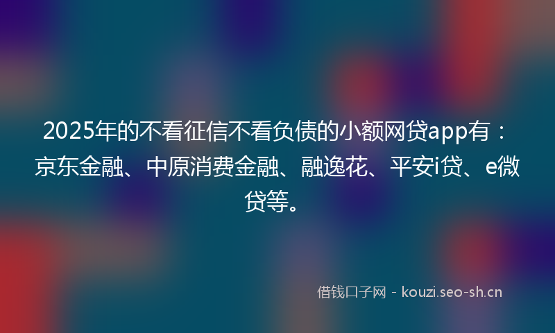 2025年的不看征信不看负债的小额网贷app有：京东金融、中原消费金融、融逸花、平安i贷、e微贷等。