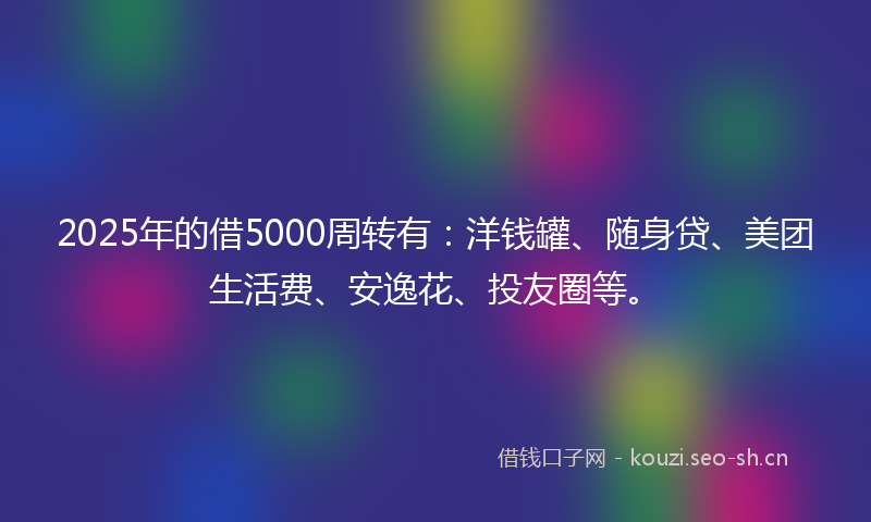 2025年的借5000周转有：洋钱罐、随身贷、美团生活费、安逸花、投友圈等。