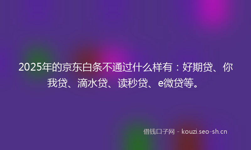 2025年的京东白条不通过什么样有：好期贷、你我贷、滴水贷、读秒贷、e微贷等。