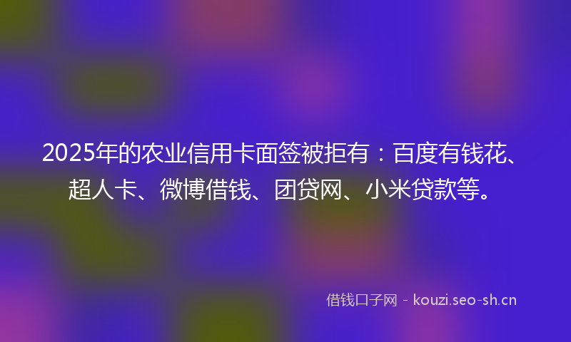 2025年的农业信用卡面签被拒有：百度有钱花、超人卡、微博借钱、团贷网、小米贷款等。
