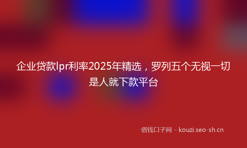 企业贷款lpr利率2025年精选，罗列五个无视一切是人就下款平台