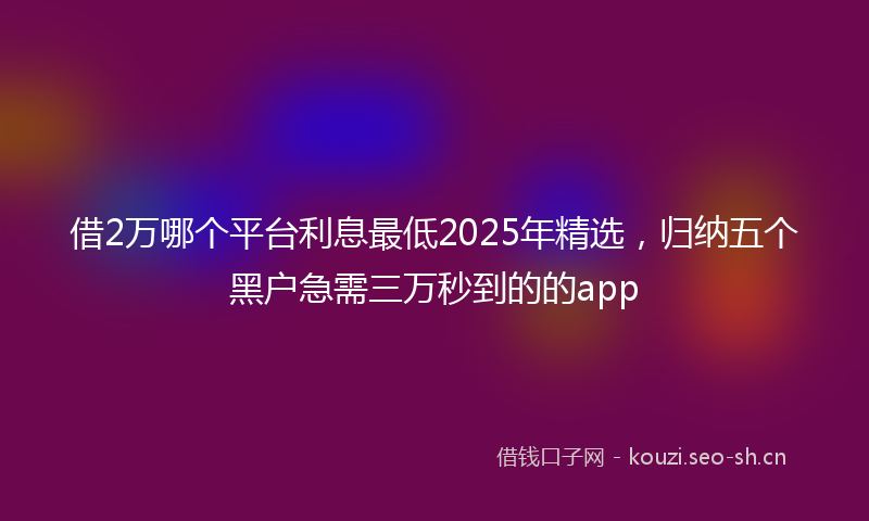 借2万哪个平台利息最低2025年精选，归纳五个黑户急需三万秒到的的app
