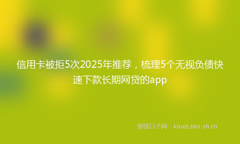 信用卡被拒5次2025年推荐，梳理5个无视负债快速下款长期网贷的app