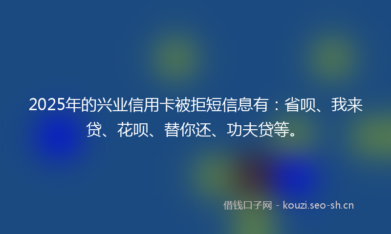 2025年的兴业信用卡被拒短信息有：省呗、我来贷、花呗、替你还、功夫贷等。